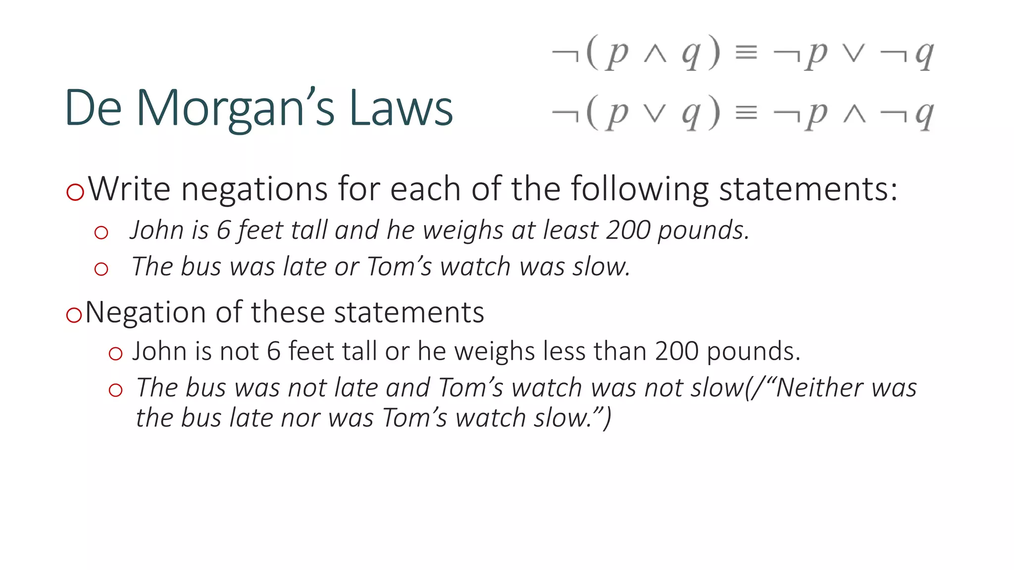De Morgan’s Laws
oWrite negations for each of the following statements:
o John is 6 feet tall and he weighs at least 200 pounds.
o The bus was late or Tom’s watch was slow.
oNegation of these statements
o John is not 6 feet tall or he weighs less than 200 pounds.
o The bus was not late and Tom’s watch was not slow(/“Neither was
the bus late nor was Tom’s watch slow.”)
 