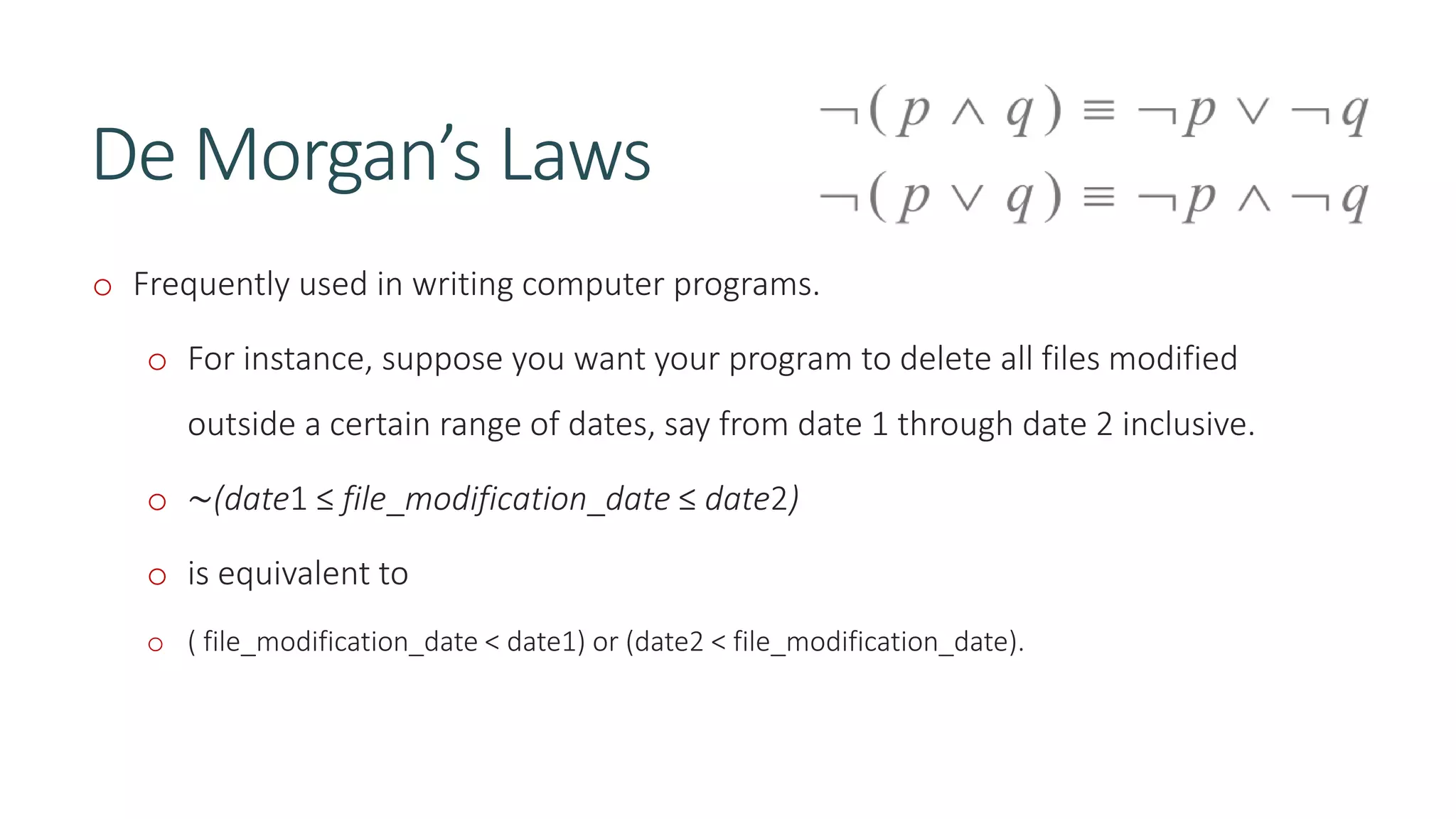 De Morgan’s Laws
o Frequently used in writing computer programs.
o For instance, suppose you want your program to delete all files modified
outside a certain range of dates, say from date 1 through date 2 inclusive.
o ∼(date1 ≤ file_modification_date ≤ date2)
o is equivalent to
o ( file_modification_date < date1) or (date2 < file_modification_date).
 