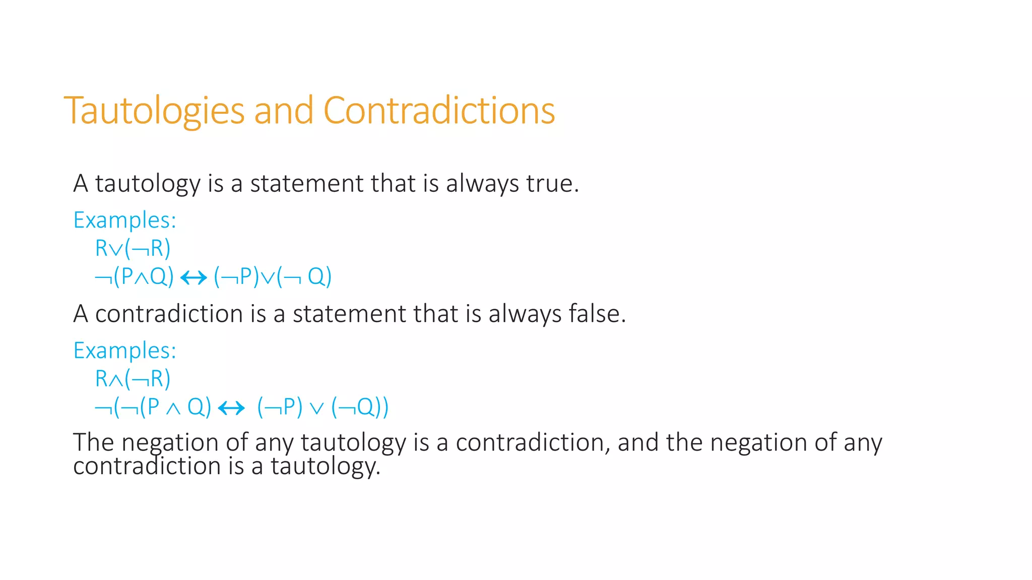 Tautologies and Contradictions
A tautology is a statement that is always true.
Examples:
R(R)
(PQ)  (P)( Q)
A contradiction is a statement that is always false.
Examples:
R(R)
((P  Q)  (P)  (Q))
The negation of any tautology is a contradiction, and the negation of any
contradiction is a tautology.
 
