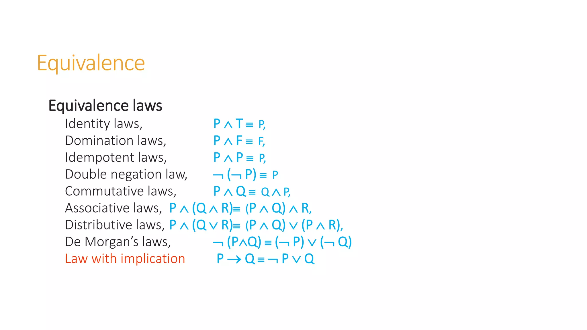 Equivalence
Equivalence laws
Identity laws, P  T  P,
Domination laws, P  F  F,
Idempotent laws, P  P  P,
Double negation law,  ( P)  P
Commutative laws, P  Q  Q  P,
Associative laws, P  (Q  R) (P  Q)  R,
Distributive laws, P  (Q  R) (P  Q)  (P  R),
De Morgan’s laws,  (PQ)  ( P)  ( Q)
Law with implication P  Q   P  Q
 