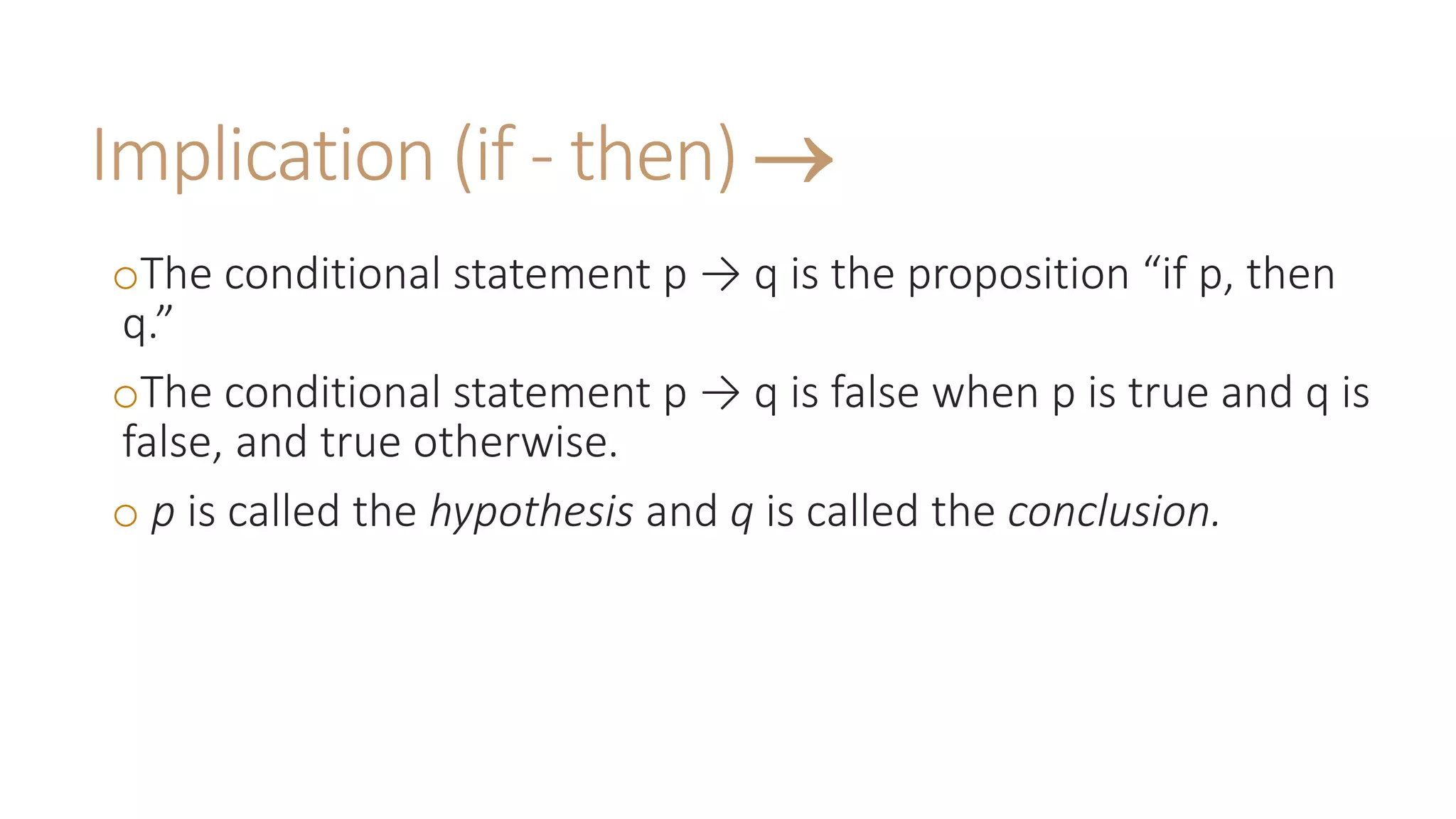 Implication (if - then) 
oThe conditional statement p → q is the proposition “if p, then
q.”
oThe conditional statement p → q is false when p is true and q is
false, and true otherwise.
o p is called the hypothesis and q is called the conclusion.
 