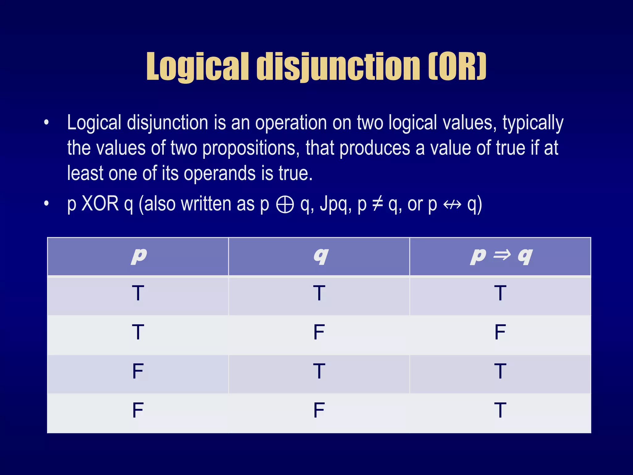 Logical disjunction (OR)
• Logical disjunction is an operation on two logical values, typically
the values of two propositions, that produces a value of true if at
least one of its operands is true.
• p XOR q (also written as p ⊕ q, Jpq, p ≠ q, or p ↮ q)
p q p ⇒ q
T T T
T F F
F T T
F F T
 