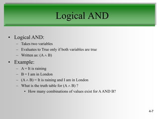 Logical AND

• Logical AND:
   – Takes two variables
   – Evaluates to True only if both variables are true
   – Written as: (A B)
• Example:
   –   A = It is raining
   –   B = I am in London
   –   (A B) = It is raining and I am in London
   –   What is the truth table for (A B) ?
         • How many combinations of values exist for A AND B?



                                                                4-7
 