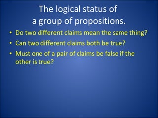 The logical status of  a group of propositions. Do two different claims mean the same thing? Can two different claims both be true? Must one of a pair of claims be false if the other is true? 