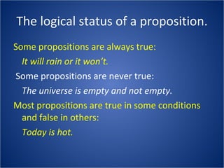 The logical status of a proposition. Some propositions are always true: It will rain or it won’t. Some propositions are never true: The universe is empty and not empty. Most propositions are true in some conditions and false in others: Today is hot. 