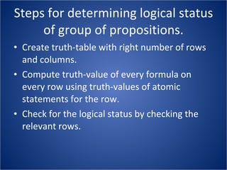 Steps for determining logical status of group of propositions. Create truth-table with right number of rows and columns. Compute truth-value of every formula on every row using truth-values of atomic statements for the row. Check for the logical status by checking the relevant rows. 