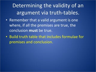 Determining the validity of an argument via truth-tables. Remember that a valid argument is one where, if all the premises are true, the conclusion  must  be true. Build truth table that includes formulae for premises and conclusion. 