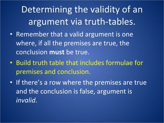 Determining the validity of an argument via truth-tables. Remember that a valid argument is one where, if all the premises are true, the conclusion  must  be true. Build truth table that includes formulae for premises and conclusion. If there’s a row where the premises are true and the conclusion is false, argument is  invalid . 