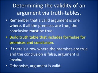 Determining the validity of an argument via truth-tables. Remember that a valid argument is one where, if all the premises are true, the conclusion  must  be true. Build truth table that includes formulae for premises and conclusion. If there’s a row where the premises are true and the conclusion is false, argument is  invalid . Otherwise, argument is valid. 