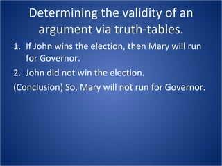 Determining the validity of an argument via truth-tables. If John wins the election, then Mary will run for Governor.  John did not win the election.  (Conclusion) So, Mary will not run for Governor. 