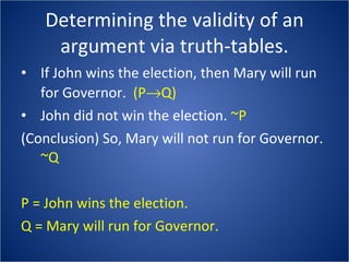 Determining the validity of an argument via truth-tables. If John wins the election, then Mary will run for Governor.  (P  Q) John did not win the election.  ~P (Conclusion) So, Mary will not run for Governor. ~Q P = John wins the election. Q = Mary will run for Governor. 