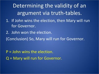 Determining the validity of an argument via truth-tables. If John wins the election, then Mary will run for Governor.  John won the election.  (Conclusion) So, Mary will run for Governor. P = John wins the election. Q = Mary will run for Governor. 
