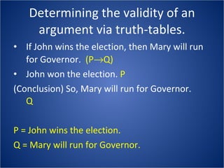 Determining the validity of an argument via truth-tables. If John wins the election, then Mary will run for Governor.  (P  Q) John won the election.  P (Conclusion) So, Mary will run for Governor. Q P = John wins the election. Q = Mary will run for Governor. 