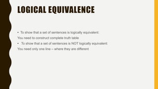 LOGICAL EQUIVALENCE
• To show that a set of sentences is logically equivalent:
You need to construct complete truth table
• To show that a set of sentences is NOT logically equivalent:
You need only one line – where they are different
 