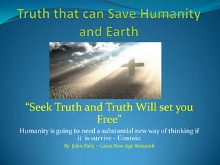 Truth that can Save Humanity and Earth  “Seek Truth and Truth Will set you Free” Humanity is going to need a substantial new way of thinking if  it  is survive - Einstein By  John Paily – Grace New Age Research 