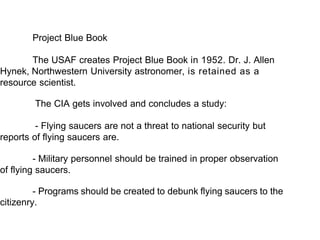Project Blue Book
The USAF creates Project Blue Book in 1952. Dr. J. Allen
Hynek, Northwestern University astronomer, is retained as a
resource scientist.
The CIA gets involved and concludes a study:
- Flying saucers are not a threat to national security but
reports of flying saucers are.
- Military personnel should be trained in proper observation
of flying saucers.
- Programs should be created to debunk flying saucers to the
citizenry.
 