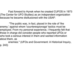 Fast forward to Hynek when he created CUFOS in 1973
(The Center for UFO Studies) as an independent organization
because he became disillusioned with the USAF:
"The public was, in fact, placed in the role of 'the
enemy,' against whom 'counterespionage' tactics must be
employed. From my personal experience, I frequently felt that
those in charge did consider people who reported UFOs or
who took a serious interest in them and wanted information
about them, as
enemies." (UFOs and Government: A Historical Inquiry,
p. 243)
 