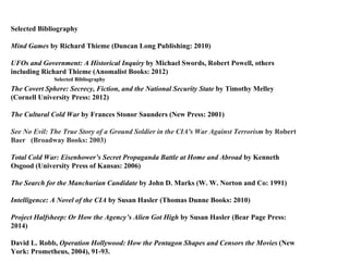 Selected Bibliography
Selected Bibliography
Mind Games by Richard Thieme (Duncan Long Publishing: 2010)
UFOs and Government: A Historical Inquiry by Michael Swords, Robert Powell, others
including Richard Thieme (Anomalist Books: 2012)
The Covert Sphere: Secrecy, Fiction, and the National Security State by Timothy Melley
(Cornell University Press: 2012)
The Cultural Cold War by Frances Stonor Saunders (New Press: 2001)
See No Evil: The True Story of a Ground Soldier in the CIA's War Against Terrorism by Robert
Baer (Broadway Books: 2003)
Total Cold War: Eisenhower’s Secret Propaganda Battle at Home and Abroad by Kenneth
Osgood (University Press of Kansas: 2006)
The Search for the Manchurian Candidate by John D. Marks (W. W. Norton and Co: 1991)
Intelligence: A Novel of the CIA by Susan Hasler (Thomas Dunne Books: 2010)
Project Halfsheep: Or How the Agency’s Alien Got High by Susan Hasler (Bear Page Press:
2014)
David L. Robb, Operation Hollywood: How the Pentagon Shapes and Censors the Movies (New
York: Prometheus, 2004), 91-93.
 