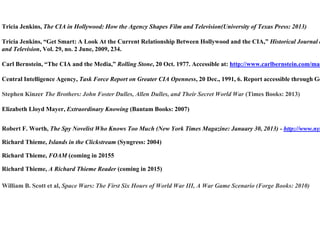 Tricia Jenkins, The CIA in Hollywood: How the Agency Shapes Film and Television(University of Texas Press: 2013)
Tricia Jenkins, “Get Smart: A Look At the Current Relationship Between Hollywood and the CIA,” Historical Journal o
and Television, Vol. 29, no. 2 June, 2009, 234.
Carl Bernstein, “The CIA and the Media,” Rolling Stone, 20 Oct. 1977. Accessible at: http://www.carlbernstein.com/mag
Central Intelligence Agency, Task Force Report on Greater CIA Openness, 20 Dec., 1991, 6. Report accessible through Ge
Stephen Kinzer The Brothers: John Foster Dulles, Allen Dulles, and Their Secret World War (Times Books: 2013)
Elizabeth Lloyd Mayer, Extraordinary Knowing (Bantam Books: 2007)
Robert F. Worth, The Spy Novelist Who Knows Too Much (New York Times Magazine: January 30, 2013) - http://www.nyt
Richard Thieme, Islands in the Clickstream (Syngress: 2004)
Richard Thieme, FOAM (coming in 20155
Richard Thieme, A Richard Thieme Reader (coming in 2015)
William B. Scott et al, Space Wars: The First Six Hours of World War III, A War Game Scenario (Forge Books: 2010)
 