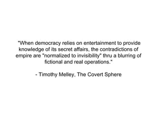 "When democracy relies on entertainment to provide
knowledge of its secret affairs, the contradictions of
empire are "normalized to invisibility" thru a blurring of
fictional and real operations."
- Timothy Melley, The Covert Sphere
 