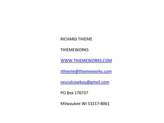 RICHARD THIEME
THIEMEWORKS
WWW.THIEMEWORKS.COM
rthieme@thiemeworks.com
neuralcowboy@gmail.com
PO Box 170737
Milwaukee WI 53217-8061
 
