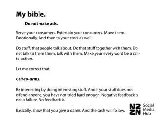 My bible.
     Do not make ads.

Serve your consumers. Entertain your consumers. Move them.
Emotionally. And then to your store as well.

Do stuﬀ, that people talk about. Do that stuﬀ together with them. Do
not talk to them them, talk with them. Make your every word be a call-
to-action.

Let me correct that.

Call-to-arms.

Be interesting by doing interesting stuﬀ. And if your stuﬀ does not
oﬀend anyone, you have not tried hard enough. Negative feedback is
not a failure. No feedback is.

Basically, show that you give a damn. And the cash will follow.
 