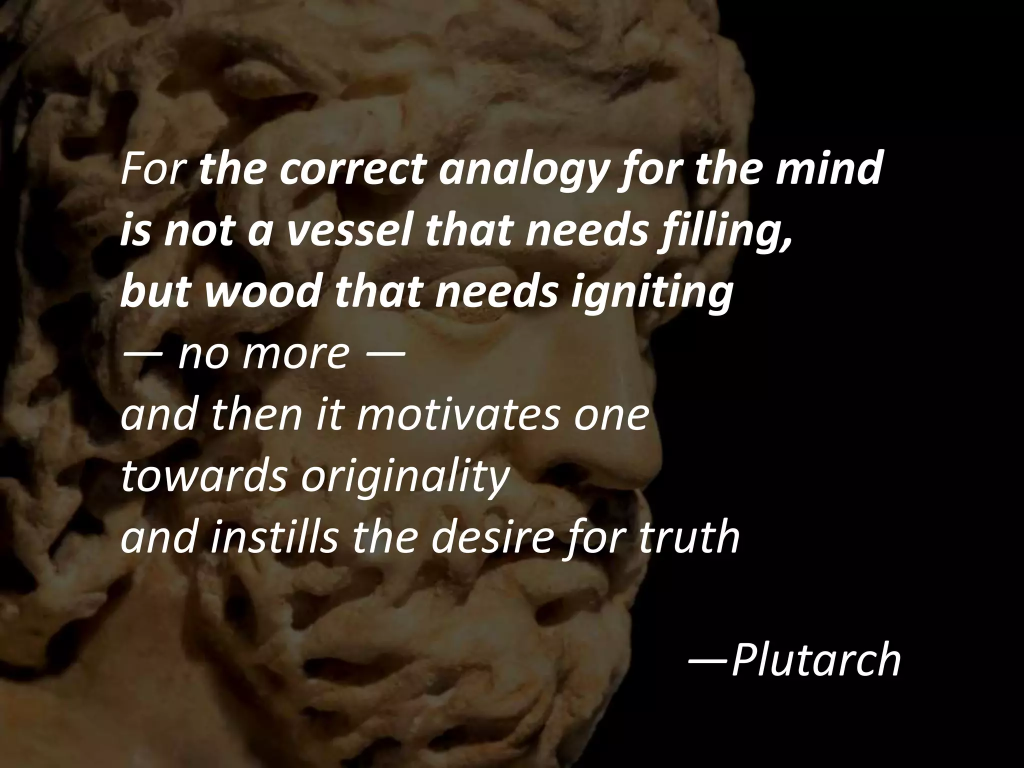 For the correct analogy for the mind
is not a vessel that needs filling,
but wood that needs igniting
— no more —
and then it motivates one
towards originality
and instills the desire for truth
—Plutarch
 
