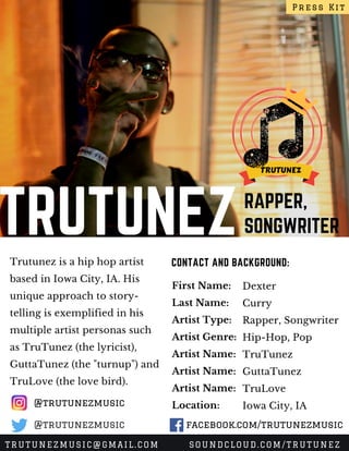 TRUTUNEZRAPPER,
SONGWRITER
Trutunez is a hip hop artist
based in Iowa City, IA. His
unique approach to story-
telling is exemplified in his
multiple artist personas such
as TruTunez (the lyricist),
GuttaTunez (the "turnup") and
TruLove (the love bird). 
CONTACT AND BACKGROUND:
First Name:
Last Name:
Artist Type:
Artist Genre:
Artist Name:
Artist Name:
Artist Name:
Location:
Dexter 
Curry
Rapper, Songwriter
Hip-Hop, Pop
TruTunez
GuttaTunez
TruLove
Iowa City, IA
Press Kit
TRUTUNEZMUSIC@GMAIL.COM SOUNDCLOUD.COM/TRUTUNEZ
@trutunezmusic
facebook.com/trutunezmusic@trutunezmusic
 