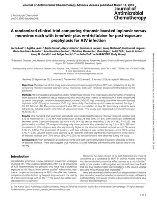 A randomized clinical trial comparing ritonavir-boosted lopinavir versus
maraviroc each with tenofovir plus emtricitabine for post-exposure
prophylaxis for HIV infection
Lorna Leal1,2, Agathe Leo´n1,2, Berta Torres1, Alexy Inciarte1, Constanza Lucero1, Josep Mallolas1, Montserrat Laguno1,
Marı´a Martı´nez-Rebollar1, Ana Gonza´lez-Cordo´n1, Christian Manzardo1, Jhon Rojas1, Judit Pich1, Joan A. Arnaiz1,
Josep M. Gatell1,2 and Felipe Garcı´a1,2* on behalf of the MARAVIPEP Study Group†
1
Infectious Diseases Unit, Hospital Clı´nic of Barcelona, University of Barcelona, Barcelona, Spain; 2
Institut d’Investigacions Biome`diques
August Pi I Sunyer (IDIBAPS), Barcelona, Spain
*Corresponding author. Infectious Diseases Unit, Hospital Clı´nic, Villarroel, 170, 08036 Barcelona, Spain. Tel: +34932275586; Fax: +34934514438;
E-mail: fgarcia@clinic.ub.es
†Members are listed in the Acknowledgements section.
Received 29 September 2015; returned 17 November 2015; revised 15 January 2016; accepted 4 February 2016
Objectives: The objective of this study was to assess post-exposure prophylaxis (PEP) non-completion at day 28,
comparing ritonavir-boosted lopinavir versus maraviroc, both with tenofovir disoproxil/emtricitabine as the
backbone.
Methods: We conducted a prospective, open, randomized clinical trial. Individuals attending the emergency
room because of potential sexual exposure to HIV and who met criteria for receiving PEP were randomized
to one of two groups: tenofovir disoproxil/emtricitabine (245/200 mg) once daily plus either ritonavir-boosted
lopinavir (400/100 mg) or maraviroc (300 mg) twice daily. Five follow-up visits were scheduled for days 1,
10, 28, 90 and 180. The primary endpoint was PEP non-completion at day 28. Secondary endpoints were
adherence, adverse events and rate of seroconversions. This study was registered in ClinicalTrials.gov:
NCT01533272.
Results: One-hundred-and-seventeen individuals were randomized to receive ritonavir-boosted lopinavir and
120 to maraviroc (n¼237). PEP non-completion at day 28 was 38% (n¼89), with signiﬁcant differences
between arms [ritonavir-boosted lopinavir 44% (n¼51) versus maraviroc 32% (n¼38), P¼0.05]. We
performed a modiﬁed ITT analysis including only those patients who attended on day 1 (n¼182). PEP non-
completion in this subgroup was also signiﬁcantly higher in the ritonavir-boosted lopinavir arm (27% versus
13%, P¼0.004). The proportion of patients with low adherence was similar between arms (52% versus
47%, P¼0.56). Adverse events were reported by 111 patients and were signiﬁcantly more common in the ritona-
vir-boosted lopinavir arm (72% versus 51%, P¼0.003). No seroconversions were observed during the study.
Conclusions: PEP non-completion and adverse events were both signiﬁcantly higher in patients allocated to ritona-
vir-boosted lopinavir. These data suggest that maraviroc is a well-tolerated antiretroviral that can be used in this
setting.
Introduction
Considerable emphasis is now placed on prevention strategies
involving ART.1
Post-exposure prophylaxis (PEP) is a 28 day course
of ART recommended for persons who have had a potential
exposure to HIV. Results from animal studies2
indicate that ade-
quate compliance is necessary for PEP to be effective; however,
compliance is often limited by frequent drop-outs and the toxicity
of antiretroviral drugs such as PIs.3 – 5
The search for better toler-
ated regimens is a priority.
Maraviroc has been shown to be well-tolerated and may be
considered as a candidate for PEP.6
In animal models maraviroc
has demonstrated preventive effectiveness as a microbicide,7
while recent studies in HIV-negative women and men have found
that the drug reaches higher concentrations in the cervico-vaginal
tract and rectal mucosa than in plasma.8,9
Here, we examined whether tenofovir disoproxil/emtricitabine
plus maraviroc would achieve better completion rates, adherence
and tolerability than would tenofovir disoproxil/emtricitabine plus
ritonavir-boosted lopinavir.
# The Author 2016. Published by Oxford University Press on behalf of the British Society for Antimicrobial Chemotherapy. All rights reserved.
For Permissions, please e-mail: journals.permissions@oup.com
J Antimicrob Chemother
doi:10.1093/jac/dkw048
1 of 5
Journal of Antimicrobial Chemotherapy Advance Access published March 18, 2016
atOrtaDoguTeknikUniversityLibrary(ODTU)onMarch23,2016http://jac.oxfordjournals.org/Downloadedfrom
 