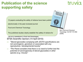 Publication of the science supporting safety EFSA Scientific Opinion (14 April 2010) “ Steviol glycosides complying with JECFA specifications are not carcinogenic, genotoxic or associated with any reproductive / developmental toxicity” “ The Panel considers that there is no need to further test the potential of carcinogenicity of steviol glycosides in other species (e.g. mouse)” 12 papers evaluating the safety of rebiana have been published electronically in the peer-reviewed journal  Food and Chemical Toxicology.  The published studies clearly establish the safety of  rebiana  for use as a sweetener in food and beverages.  Ref: Food and Chemical Toxicology,  Vol 46:7 S1-S92 (2008) 
