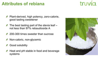 Attributes of rebiana Plant­derived, high potency, zero­calorie,  good tasting sweetener T he best tasting part of the stevia leaf –  not less than 97% rebaudioside A 200­300 times sweeter than sucrose Non­caloric, non­glycemic Good solubility Heat and pH stable in food and beverage systems 