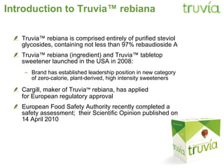 Introduction to Truvia ™ rebiana Truvia™ rebiana is comprised entirely of   purified steviol glycosides, containing not less than 97% rebaudioside A Truvia™ rebiana (ingredient) and   Truvia™ tabletop sweetener   launched in the USA in 2008: Brand has established leadership position in new category of zero-calorie, plant-derived, high intensity sweeteners Cargill, maker of Truvia ™  rebiana, has applied  for European regulatory approval European Food Safety Authority recently completed a safety assessment;  their Scientific Opinion published on 14 April 2010 