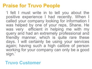 Praise for Truvo People ‘ I felt I must write in to tell you about the positive experience I had recently. When I called your company looking for information I was helped by one of your reps, Shane. He was very  efficient in helping me with my query and had an extremely professional and friendly manner, which is quite rare these days. I will certainly be using your services again; having such a high calibre of person working for your company can only be a good sign.’ Truvo Customer 