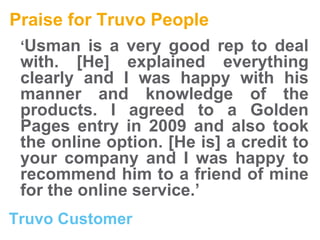 Praise for Truvo People ‘ Usman is a very good rep to deal with. [He] explained everything clearly and I was happy with his manner and knowledge of the products. I agreed to a Golden Pages entry in 2009 and also took the online option. [He is] a credit to your company and I was happy to recommend him to a friend of mine for the online service.’ Truvo Customer 
