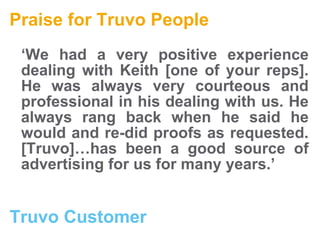 Praise for Truvo People ‘ We had a very positive experience dealing with Keith [one of your reps]. He was always very courteous and professional in his dealing with us. He always rang back when he said he would and re-did proofs as requested. [Truvo]…has been a good source of advertising for us for many years.’   Truvo Customer  