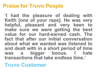 Praise for Truvo People ‘ I had the pleasure of dealing with Keith [one of your reps]. He was very helpful, pleasant and very keen to make sure we were getting the best value for our hard-earned cash. The fact that after our initial conversation about what we wanted was listened to and dealt with in a short period of time was a bigger bonus. I hate transactions that take endless time.’   Truvo Customer  
