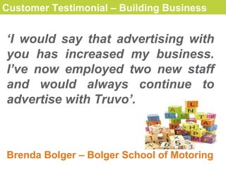 Customer Testimonial – Building Business   ‘ I would say that advertising with you has increased my business. I’ve now employed two new staff and would always continue to advertise with Truvo’. Brenda Bolger – Bolger School of Motoring 
