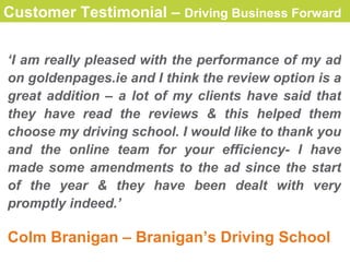 Customer Testimonial –  Driving Business Forward   ‘ I am really pleased with the performance of my ad  on goldenpages.ie and  I think the review option is a great addition   – a lot of my clients have said that they have read the reviews & this helped them choose my driving school. I would  like  to thank you and the online team for your efficiency- I have made some amendments to the ad since the start of the year & they have been dealt with very promptly indeed. ’ Colm Branigan – Branigan’s Driving School 