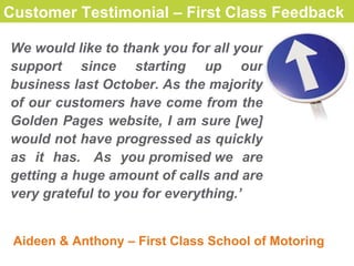 Customer Testimonial Customer Testimonial – First Class Feedback   W e would like to thank you for all your support since starting up our business last October. As the majority of our customers have come from the Golden Pages website, I am sure [we] would not have progressed as quickly as it has.  As you promised we are getting a huge amount of calls and are very grateful to you for everything. ’ Aideen & Anthony – First Class School of Motoring 
