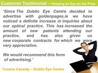 Customer Testimonial –  Keeping an Eye on the Prize   ‘ Since The Dublin Eye Centre decided to advertise with  goldenpages.ie  we have noticed a definite increase in inquiries about our optical practice. This has increased the amount of new  patients attending our practice,   and has also given us new corporate contracts for which we were very appreciative. We would recommend this form of advertising .’   Yvonne Cassidy  – Dublin Eye Centre 