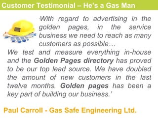 Customer Testimonial – He’s a Gas Man   ‘ With  regard to advertising in the golden pages, in the service business we need to reach as many customers as possible… We test and measure everything in - house and  the  G olden  P ages  directory   has prove d  to be our top lead source. We have doubled the amount o f  new customers in the last twelve months.  Golden pages  has been a key part of building our business. ’ Paul Carroll  -  Gas Safe Engineering Ltd. 
