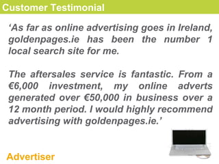 Customer Testimonial ‘ As far as online advertising goes in Ireland, goldenpages.ie has been the number 1 local search site for me.  The aftersales service is fantastic. From a €6,000 investment, my online adverts generated over €50,000 in business over a 12 month period. I would highly recommend advertising with goldenpages.ie.’ Advertiser 