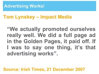 Advertising Works! Tom Lynskey – Impact Media “ We actually promoted ourselves really well. We did a full page ad in the Golden Pages, it paid off. If I was to say one thing, it’s that advertising works”. Source: Irish Times, 21 December 2007 