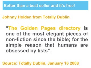 Better than a best seller and it’s free! Johnny Holden from Totally Dublin “ The Golden Pages directory   is one of the most elegant pieces of non-fiction since the bible; for the simple reason that humans are obsessed by lists”. Source: Totally Dublin, January 16 2008 