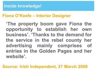 Inside knowledge! Fiona O’Keefe – Interior Designer ‘ The property boom gave Fiona the opportunity to establish her own business’. ‘Thanks to the demand for the service in the rebel county her advertising mainly comprises of entries in the Golden Pages and her website’. Source: Irish Independent, 27 March 2008 