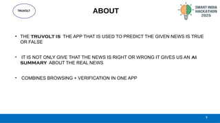 TRUVOLT
3
ABOUT
• THE TRUVOLT IS THE APP THAT IS USED TO PREDICT THE GIVEN NEWS IS TRUE
OR FALSE
• IT IS NOT ONLY GIVE THAT THE NEWS IS RIGHT OR WRONG IT GIVES US AN AI
SUMMARY ABOUT THE REAL NEWS
• COMBINES BROWSING + VERIFICATION IN ONE APP
 