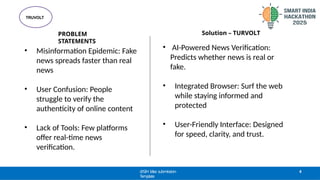 PROBLEM
STATEMENTS
TRUVOLT
@SIH Idea submission-
Template
4
• Misinformation Epidemic: Fake
news spreads faster than real
news
• User Confusion: People
struggle to verify the
authenticity of online content
• Lack of Tools: Few platforms
offer real-time news
verification.
• AI-Powered News Verification:
Predicts whether news is real or
fake.
• Integrated Browser: Surf the web
while staying informed and
protected
• User-Friendly Interface: Designed
for speed, clarity, and trust.
Solution – TURVOLT
 