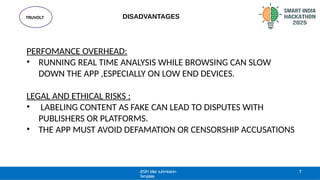 TRUVOLT
@SIH Idea submission-
Template
7
DISADVANTAGES
PERFOMANCE OVERHEAD:
• RUNNING REAL TIME ANALYSIS WHILE BROWSING CAN SLOW
DOWN THE APP ,ESPECIALLY ON LOW END DEVICES.
LEGAL AND ETHICAL RISKS :
• LABELING CONTENT AS FAKE CAN LEAD TO DISPUTES WITH
PUBLISHERS OR PLATFORMS.
• THE APP MUST AVOID DEFAMATION OR CENSORSHIP ACCUSATIONS
 