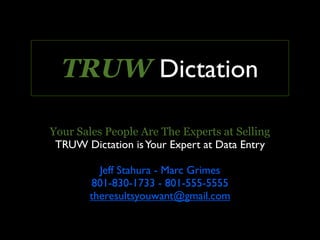 TRUW Dictation

Your Sales People Are The Experts at Selling
 TRUW Dictation is Your Expert at Data Entry

         Jeff Stahura - Marc Grimes
       801-830-1733 - 801-555-5555
       theresultsyouwant@gmail.com
 