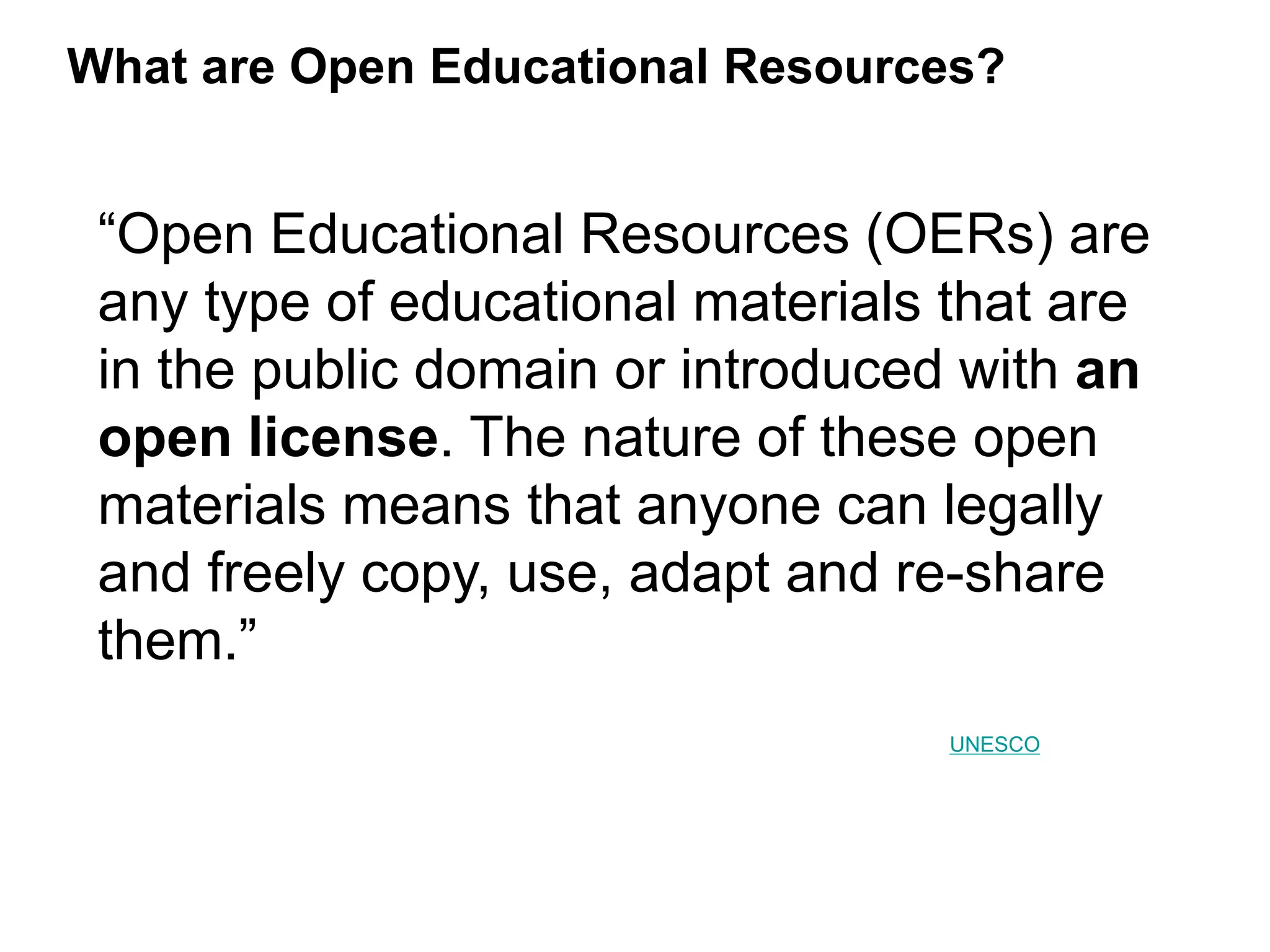 What are Open Educational Resources?
“Open Educational Resources (OERs) are
any type of educational materials that are
in the public domain or introduced with an
open license. The nature of these open
materials means that anyone can legally
and freely copy, use, adapt and re-share
them.”
UNESCO
 